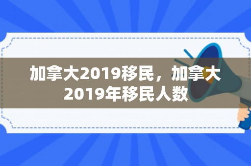 加拿大2019移民，加拿大2019年移民人数