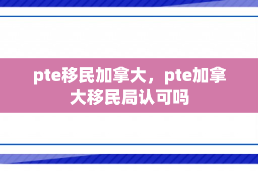pte移民加拿大，pte加拿大移民局认可吗