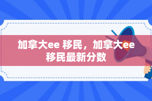 加拿大ee 移民，加拿大ee移民最新分数