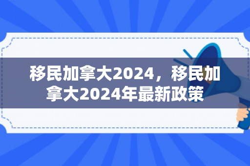 移民加拿大2024，移民加拿大2024年最新政策