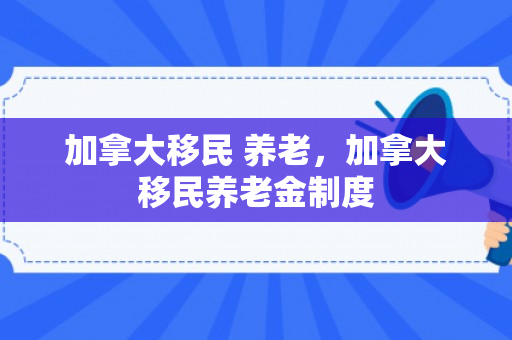 加拿大移民 养老，加拿大移民养老金制度