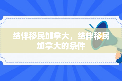 结伴移民加拿大，结伴移民加拿大的条件