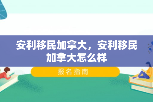 安利移民加拿大，安利移民加拿大怎么样
