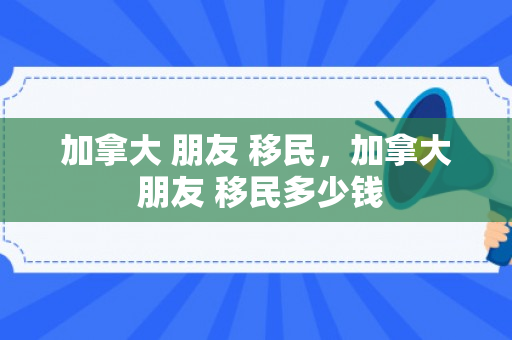 加拿大 朋友 移民，加拿大 朋友 移民多少钱