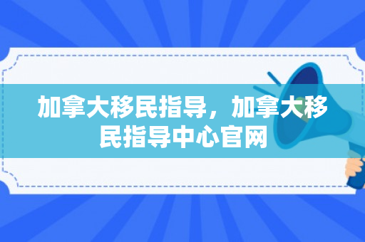 加拿大移民指导，加拿大移民指导中心官网