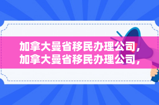 加拿大曼省移民办理公司，加拿大曼省移民办理公司，一站式服务助力您的移民之路