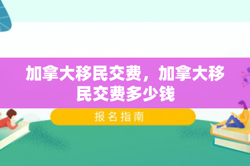 加拿大移民交费，加拿大移民交费多少钱