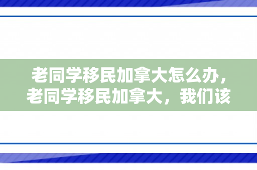 老同学移民加拿大怎么办，老同学移民加拿大，我们该如何应对与维系关系