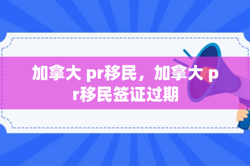 加拿大 pr移民，加拿大 pr移民签证过期