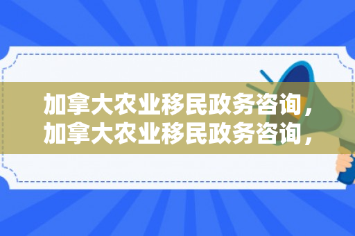 加拿大农业移民政务咨询，加拿大农业移民政务咨询，助力农业移民融入与发展的桥梁