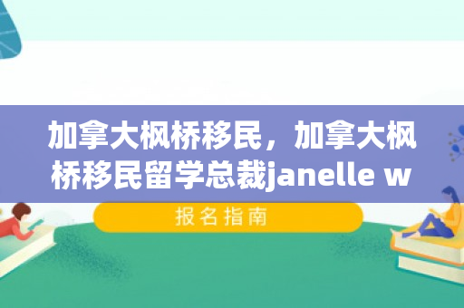 加拿大枫桥移民，加拿大枫桥移民留学总裁janelle wang