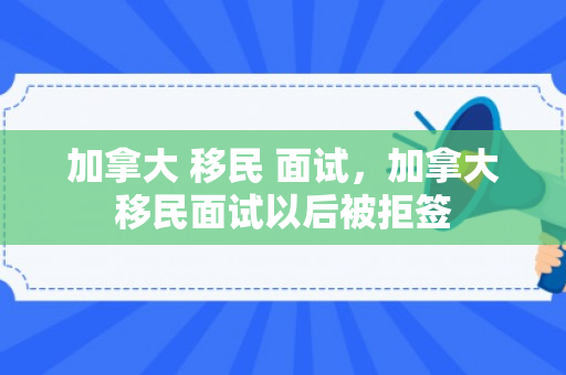 加拿大 移民 面试，加拿大移民面试以后被拒签