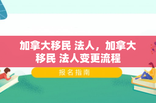 加拿大移民 法人，加拿大移民 法人变更流程