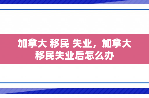 加拿大 移民 失业，加拿大移民失业后怎么办