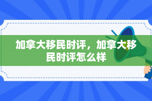 加拿大移民时评，加拿大移民时评怎么样