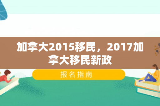 加拿大2015移民，2017加拿大移民新政