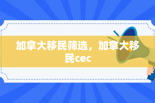 加拿大移民筛选，加拿大移民cec