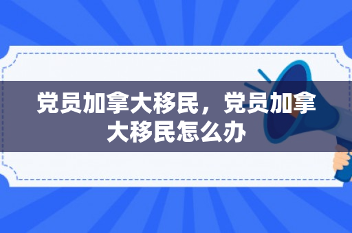 党员加拿大移民，党员加拿大移民怎么办