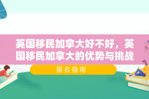 英国移民加拿大好不好，英国移民加拿大的优势与挑战，一个全面分析