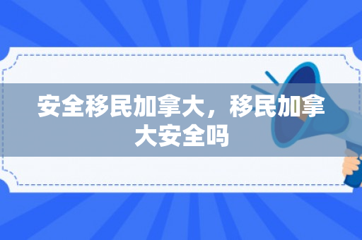 安全移民加拿大，移民加拿大安全吗