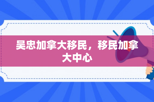 吴忠加拿大移民，移民加拿大中心