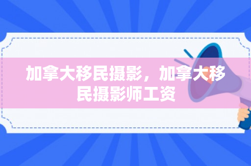 加拿大移民摄影，加拿大移民摄影师工资