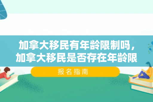 加拿大移民有年龄限制吗，加拿大移民是否存在年龄限制？解读移民政策中的年龄因素