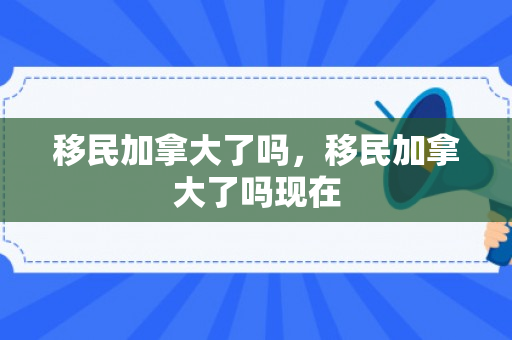移民加拿大了吗，移民加拿大了吗现在