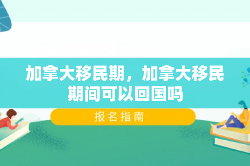 加拿大移民期，加拿大移民期间可以回国吗