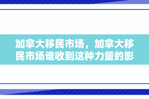 加拿大移民市场，加拿大移民市场谁收到这种力量的影响?