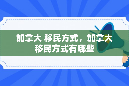 加拿大 移民方式，加拿大移民方式有哪些