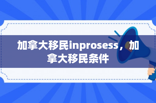 加拿大移民inprosess，加拿大移民条件