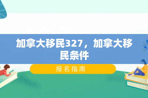 加拿大移民327，加拿大移民条件