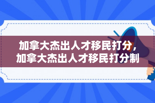加拿大杰出人才移民打分，加拿大杰出人才移民打分制度解析