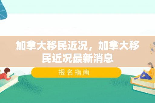 加拿大移民近况，加拿大移民近况最新消息