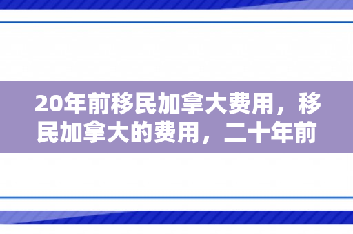 20年前移民加拿大费用，移民加拿大的费用，二十年前的回顾与对比