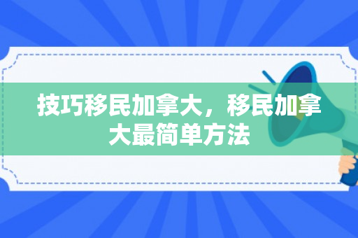 技巧移民加拿大，移民加拿大最简单方法