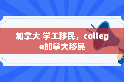 加拿大 学工移民，college加拿大移民