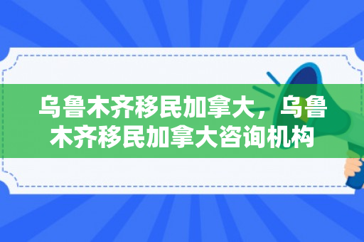 乌鲁木齐移民加拿大，乌鲁木齐移民加拿大咨询机构