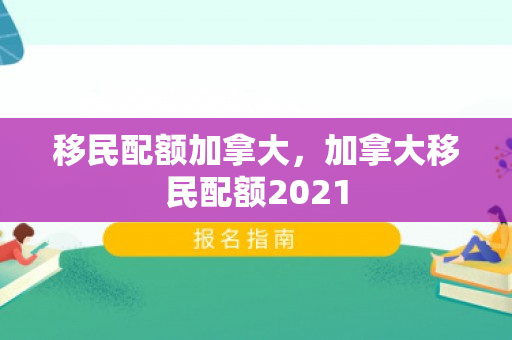 移民配额加拿大，加拿大移民配额2021