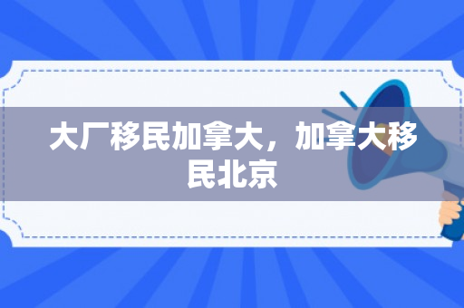 大厂移民加拿大，加拿大移民北京