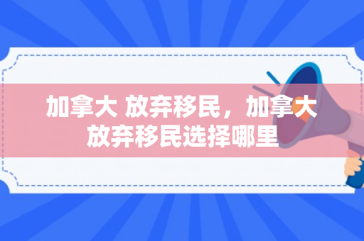 加拿大 放弃移民，加拿大放弃移民选择哪里
