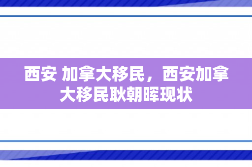 西安 加拿大移民，西安加拿大移民耿朝晖现状