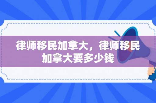 律师移民加拿大，律师移民加拿大要多少钱