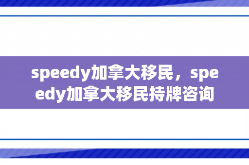 speedy加拿大移民，speedy加拿大移民持牌咨询