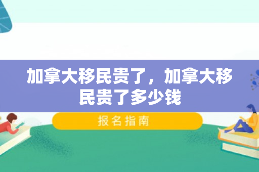 加拿大移民贵了，加拿大移民贵了多少钱