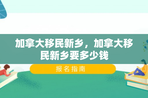 加拿大移民新乡，加拿大移民新乡要多少钱