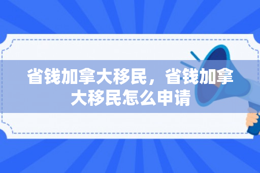 省钱加拿大移民，省钱加拿大移民怎么申请