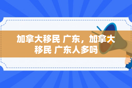 加拿大移民 广东，加拿大移民 广东人多吗