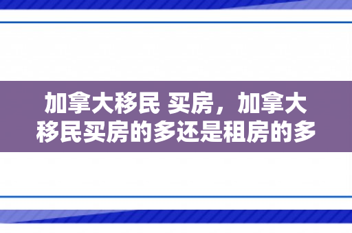 加拿大移民 买房，加拿大移民买房的多还是租房的多